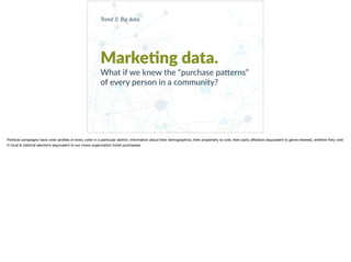 Trend 3: Big data.
Marke?ng data.
What if we knew the “purchase pa9erns”
of every person in a community?
Political campaigns have voter proﬁles of every voter in a particular district. Information about their demographics, their propensity to vote, their party aﬃliation (equivalent to genre interest), whether they vote
in local & national elections (equivalent to our cross-organization ticket purchases).
 