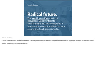 Trend 3: Big data.
Radical future.
The Washington Post model of
disrup+on: Deeply integrate
measurement and technology into a
powerhouse content producer to turn
around a failing business model.
Here’s my radical future.

If you had access to the ﬁnancial data of thousands of theatre in the country, millions of artists, or the audience proﬁles of 300 million Americans, how could that data change what your organization could do?

Resource: fortune.com/2017/03/13/washington-post-arc/
 