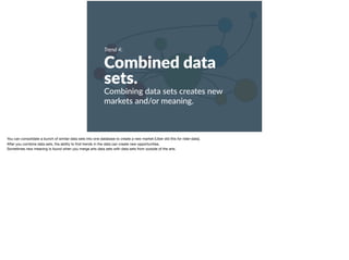 Trend 4:
Combined data
sets.
Combining data sets creates new
markets and/or meaning.
You can consolidate a bunch of similar data sets into one database to create a new market (Uber did this for rider-data). 

After you combine data sets, the ability to ﬁnd trends in the data can create new opportunities. 

Sometimes new meaning is found when you merge arts data sets with data sets from outside of the arts.
 