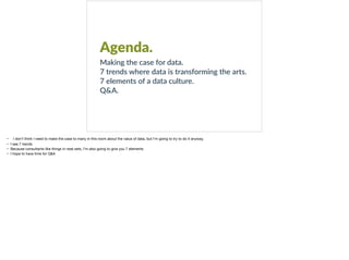 Agenda.
Making the case for data.
7 trends where data is transforming the arts.
7 elements of a data culture.
Q&A.
• I don’t think I need to make the case to many in this room about the value of data, but I’m going to try to do it anyway.

• I see 7 trends

• Because consultants like things in neat sets, I’m also going to give you 7 elements

• I hope to have time for Q&A
 
