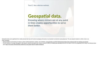 Trend 5: New collec0on methods.
Geospa?al data.
Knowing where visitors are at any point
in +me creates opportuni+es to serve
them be9er.
Geospatial data can be gathered from mobile phones that have wiﬁ turned on (pinging cell towers) or by bluetooth connections (using beacons). This can pinpoint location to within a foot or so. 

Other examples: 

• National Gallery’s wiﬁ tracking of visitors to inform exhibit placement, duration, and marketing. www.gizmodo.co.uk/2017/04/exclusive-heres-what-museums-learn-by-tracking-your-phone/ 

• The Art Institute of Chicago leveraged its 300-beacon network (activated when visitors connect to WiFi) to increase paid attendance from $14.8 million in 2015 to a projected $19.9 million the following ﬁscal
year. https://www.artsy.net/article/artsy-editorial-can-big-data-make-for-better-exhibitions 

 
