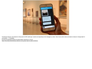 The Brooklyn Museum uses beacons to help power its ASK mobile app. Curators are responding to text messages by visitors. Team knows where visitors are based on beacons. Average depth of
conversation = 14 messages. 

Knowing the geospatial locations provided deeper interactions w/ the art. 

https://www.artsy.net/article/artsy-editorial-can-big-data-make-for-better-exhibitions 

 
