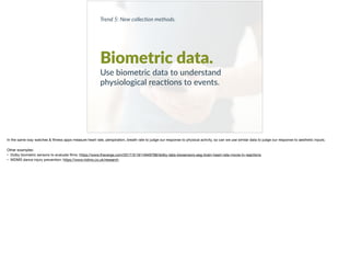 Trend 5: New collec0on methods.
Biometric data.
Use biometric data to understand
physiological reac+ons to events.
In the same way watches & ﬁtness apps measure heart rate, perspiration, breath rate to judge our response to physical activity, so can we use similar data to judge our response to aesthetic inputs. 

Other examples:

• Dolby biometric sensors to evaluate ﬁlms: https://www.theverge.com/2017/3/19/14949798/dolby-labs-biosensors-eeg-brain-heart-rate-movie-tv-reactions 

• NIDMS dance injury prevention: https://www.nidms.co.uk/research
 