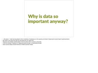 Why is data so
important anyway?
• Arts sector → data has long played a role in marketing. Fundraising is on the upswing, and idea of measuring for social impact is gaining traction. 

• But there’s more ways arts orgs are using data than you might think. 

• Museums are probably furthest ahead in the arts sector when it comes to using data. 

• I think the change in theatres isn’t happening quickly enough, or dramatically enough. 

• Data could be deeply transformational to theatre business models. 

 