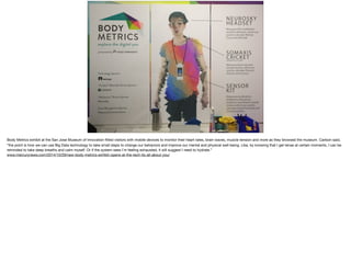 Body Metrics exhibit at the San Jose Museum of Innovation ﬁtted visitors with mobile devices to monitor their heart rates, brain waves, muscle tension and more as they browsed the museum. Carlson said,
“the point is how we can use Big Data technology to take small steps to change our behaviors and improve our mental and physical well-being. Like, by knowing that I get tense at certain moments, I can be
reminded to take deep breaths and calm myself. Or if the system sees I’m feeling exhausted, it will suggest I need to hydrate.”

www.mercurynews.com/2014/10/29/new-body-metrics-exhibit-opens-at-the-tech-its-all-about-you/
 