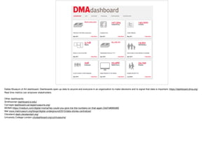 Dallas Museum of Art dashboard. Dashboards open up data to anyone and everyone in an organization to make decisions and to signal that data is important. https://dashboard.dma.org/ 

Real time metrics can empower stakeholders 

Other dashboards: 

Smithsonian dashboard.si.edu/ 

Carnegie dashboard.carnegiemuseums.org/ 

MOMA https://medium.com/digital-moma/hey-could-you-give-me-the-numbers-on-that-again-2dd7e8060d83 

Met www.metmuseum.org/blogs/digital-underground/2015/data-stories-centralized 

Cleveland dash.clevelandart.org/ 

University College London citydashboard.org/uclmuseums/
 