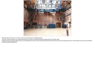 National Centre for Circus Arts In UK was a client I was working with on a marketing project. 

They had a huge old building, ever increasing energy bills and wanted to help staﬀ make better decisions about their energy usage. 

Installed a device on their front desk that was a visual representation of their current utility meter reading. Glowed red when they were over average, green when under. Reduced costs and more sustainable. 

prnewslink.net/releases/9206.html
 