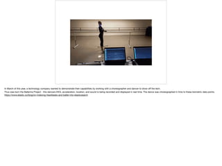 In March of this year, a technology company wanted to demonstrate their capabilities by working with a choreographer and dancer to show oﬀ the tech. 

Thus was born the Ballerina Project - this dancers EKG, acceleration, location, and sound is being recorded and displayed in real time. The dance was choreographed in time to these biometric data points. 

https://www.elastic.co/blog/on-indexing-heartbeats-and-ballet-into-elasticsearch
 