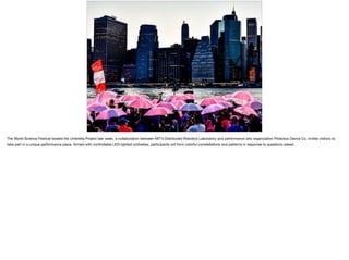 The World Science Festival hosted the Umbrella Project last week, a collaboration between MIT’s Distributed Robotics Laboratory and performance arts organization Pilobolus Dance Co, invites visitors to
take part in a unique performance piece. Armed with controllable LED-lighted umbrellas, participants will form colorful constellations and patterns in response to questions asked. 

 