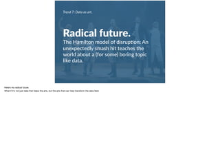 Trend 7: Data as art.
Radical future.
The Hamilton model of disrup+on: An
unexpectedly smash hit teaches the
world about a (for some) boring topic
like data.
Here’s my radical future. 

What if it’s not just data that helps the arts, but the arts that can help transform the data ﬁeld.
 