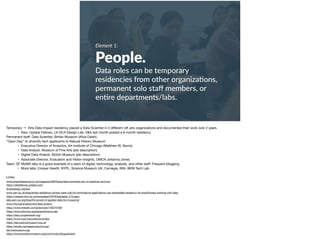Element 1:
People.
Data roles can be temporary
residencies from other organiza+ons,
permanent solo staﬀ members, or
en+re departments/labs.
Temporary →  Arts Data Impact residency placed a Data Scientist in 4 diﬀerent UK arts organizations and documented their work over 2 years. 

• Also: Uptake Fellows, LA DCA Design Lab, V&A last month posted a 6-month residency

Permanent staﬀ: Data Scientist, British Museum (Alice Daish). 

“Open Day” to diversify tech applicants to Natural History Museum

• Executive Director of Analytics, Art Institute of Chicago (Matthew W. Norris)

• Data Analyst, Museum of Fine Arts (job description)

• Digital Data Analyst, British Museum (job description)

• Associate Director, Evaluation and Visitor Insights, OMCA Johanna Jones

Team: SF MoMA labs is a good example of a team of digital, technology, analysts, and other staﬀ. Frequent blogging. 

• More labs: Cooper Hewitt, NYPL, Science Museum UK, Carnegie, IMA, BKM Tech Lab

Links:

www.artsprofessional.co.uk/magazine/280/faces/data-scientists-join-nt-barbican-and-eno 

https://datafellows.uptake.com/ 

dcaredesign.org/lab/ 

www.vam.ac.uk/blog/artists-residence-va/new-open-call-for-nominations-applications-vari-embedded-residency-for-practitioners-working-with-data 

https://careers.nhm.ac.uk/templates/CIPHR/jobdetail_273.aspx 

labs.aam-us.org/blog/the-power-of-applied-data-for-museums/ 

www.mfa.org/employment/data-analyst 

https://www.linkedin.com/jobs/view/149275169/ 

https://www.sfmoma.org/series/sfmoma-lab/ 

https://labs.cooperhewitt.org/ 

https://www.nypl.org/collections/labs 

https://lab.sciencemuseum.org.uk/ 

https://studio.carnegiemuseums.org/ 

lab.imamuseum.org/ 

https://www.brooklynmuseum.org/community/blogosphere/
 