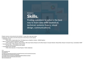 Element 2:
Skills.
Finding a problem to solve is the best
way to learn data skills (sta+s+cal,
technical, systems theory, visual
design, communica+ons).
Problem solving is more productive than abstract. 5 major skills a data team needs. 

Conferences, hack events, and online resources can also help you build capacity. 

• ArtsDatathon event

• Other events: Creative Data Club, TCG Measuring Up, DataKind, SciHack + MOMA Datathon

• Data on Purpose conference (Stanford, February)

• Other conferences: CSVConf, Open Analytics, DAA, Eyeo Festival, Museums & the Web, Museum Computer Network, MuseumNext, Museum Computer Group, CultureGeek, NAMP

• Connecting the Data - TRG & DataArts online course

• 65 Data Science Skill Building online classes

• CulturalDigital email newsletter

• Other online resources: 125 Data People on Twitter, DataCamp

Links:

https://artsdatathon.org/ 

www.ssirdata.org/ 

www.trgarts.com/TRGInsights/Article/tabid/147/ArticleId/432/Online-course-Connecting-the-Dots.aspx 

https://elitedatascience.com/data-science-resources 

us4.campaign-archive2.com/home/?u=a5109b3260499a3d8b78a4780&id=f5c318bb03 

https://twitter.com/devonvsmith/lists/data-folks/members 

https://www.datacamp.com
 