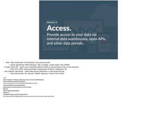 Element 5:
Access.
Provide access to your data via
internal data warehouses, open APIs,
and other data portals.
• Most “data warehouses” are proprietary, but some are public

• Github repositories: Warhol Museum, Met, Carnegie, Cooper Hewitt, Tate, MOMA

• Cooper Hewitt API - opens up an institutions data for others to use and build on top of (new products)

• Other APIs: DMA, OpenCultuurData, PowerHouse, SF Moma, SciMuseum UK

• Arts Datathon data portal - collect data across institutions in a less structured way

• Other data portals: UK, data.gov, DataSF, datausa.io, Sustain Arts, Tempe

Links:

https://medium.com/@caw_/open-data-from-tms-for-all-5c68b5adcad6 

https://collection.cooperhewitt.org/api/ 

museum-api.pbworks.com/w/page/21933420/Museum APIs 

https://artsdatathon.org/data/datasets/ 

jamesdoeser.com/data-portals-in-art-and-culture/ 

data.gov 

https://datasf.org/opendata/ 

datausa.io 

southeastmichigan.sustainarts.org/#/detroit  
kjzz.org/content/481186/potholes-police-calls-and-more-found-tempe’s-open-data-portal
 