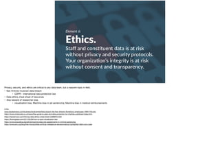 Element 6:
Ethics.
Staﬀ and cons+tuent data is at risk
without privacy and security protocols.
Your organiza+on’s integrity is at risk
without consent and transparency.
Privacy, security, and ethics are critical to any data team, but a nascent topic in ﬁeld. 

• San Antonio musician data breach 

• GDPR - international data protection law

• Data ethics cheat sheet of resources 

• Also beware of researcher bias. 

• visualization bias, Machine bias in jail sentencing; Machine bias in medical reimbursements

Links:

www.expressnews.com/business/local/article/Data-breach-hits-San-Antonio-Symphony-employees-10931740.php 

https://www.civilsociety.co.uk/news/free-guide-to-gdpr-and-data-protection-for-charities-published-today.html 

https://hackernoon.com/the-big-data-ethics-cheat-sheet-34999f751529 

https://ﬂowingdata.com/2017/02/09/how-to-spot-visualization-lies/ 

https://www.propublica.org/article/machine-bias-risk-assessments-in-criminal-sentencing 

https://www.aclu.org/blog/free-future/pitfalls-artiﬁcial-intelligence-decisionmaking-highlighted-idaho-aclu-case 

 
