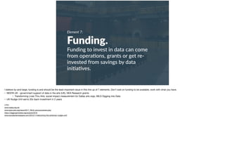 Element 7:
Funding.
Funding to invest in data can come
from opera+ons, grants or get re-
invested from savings by data
ini+a+ves.
I believe by-and-large, funding is and should be the least important issue in this line up of 7 elements. Don’t wait on funding to be available, work with what you have. 

• NESTA UK - government support of data in the arts (UK), NEA Research grants

• Transforming Lives Thru Arts: social impact measurement for Dallas arts orgs, IMLS Digging into Data

• UK Nudge Unit earns 20x back investment in 2 years

Links:

www.nesta.org.uk/ 

www.taca-arts.org/news/2017_TACA_announcement.php 

https://diggingintodata.org/awards/2016 

www.socialsciencespace.com/2015/11/welcoming-the-american-nudge-unit/
 