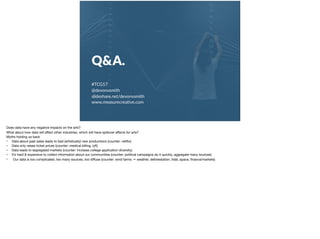 Q&A.
#TCG17
@devonvsmith
slideshare.net/devonvsmith
www.measurecrea;ve.com
Does data have any negative impacts on the arts?

What about how data will aﬀect other industries, which will have spillover eﬀects for arts?

Myths holding us back

• Data about past sales leads to bad (artistically) new productions (counter: netﬂix)

• Data only raises ticket prices (counter: medical billing, lyft)

• Data leads to segregated markets (counter: increase college application diversity)

• It’s hard & expensive to collect information about our communities (counter: political campaigns do it quickly, aggregate many sources)

• Our data is too complicated, too many sources, too diﬀuse (counter: wind farms → weather, deforestation, tidal, space, ﬁnance/markets)
 