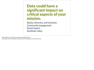 Data could have a
signiﬁcant impact on
cri?cal aspects of your
mission.
Equity, diversity, and inclusion.
Community engagement.
Social impact.
Aesthe8c value.
Data’s impact is on more than just revenue and expenses though.

I see opportunities for data trends to impact some of the big issues in the sector right now.
 
