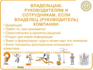 ВЛАДЕЛЬЦАМ,
            РУКОВОДИТЕЛЯМ И
           СОТРУДНИКАМ, ЕСЛИ
       ВЛАДЕЛЕЦ (РУКОВОДИТЕЛЬ)
• Думающий     КОМПАНИИ:
• Любит то, чем занимается
• Самостоятелен в принятии решений
• Открыт для новой информации
• Знает и формулирует куда и зачем идет его компания
• Хочет построить долгосрочные отношения с
клиентами
• Относится к сотрудникам, как к соратникам



  О том, кому и какую пользу мы можем принести
 