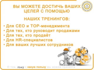 ВЫ МОЖЕТЕ ДОСТИЧЬ ВАШИХ
           ЦЕЛЕЙ С ПОМОЩЬЮ

              НАШИХ ТРЕНИНГОВ:
•   Для   СЕО и ТОР-менеджмента
•   Для   тех, кто руководит продажами
•   Для   тех, кто продаёт
•   Для   HR-специалистов
•   Для   ваших лучших сотрудников




    О том, кому и какую пользу мы можем принести
 