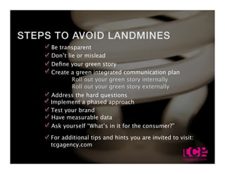 Be transparent
Dont lie or mislead
De?ne your green story
Create a green integrated communication plan
       Roll out your green story internally
       Roll out your green story externally
Address the hard questions
Implement a phased approach
Test your brand
Have measurable data
Ask yourself Whats in it for the consumer?

For additional tips and hints you are invited to visit:
tcgagency.com                                             29.0
 