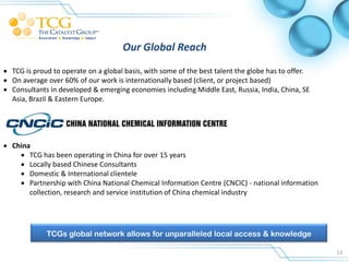 Our Global Reach
 TCG is proud to operate on a global basis, with some of the best talent the globe has to offer.
 On average over 60% of our work is internationally based (client, or project based)
 Consultants in developed & emerging economies including Middle East, Russia, India, China, SE
  Asia, Brazil & Eastern Europe.




 China
     TCG has been operating in China for over 15 years
     Locally based Chinese Consultants
     Domestic & International clientele
     Partnership with China National Chemical Information Centre (CNCIC) - national information
       collection, research and service institution of China chemical industry




             TCGs global network allows for unparalleled local access & knowledge

                                                                                                    12
 