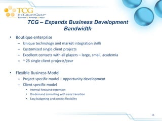 TCG – Expands Business Development
                      Bandwidth
• Boutique enterprise
    –   Unique technology and market integration skills
    –   Customized single client projects
    –   Excellent contacts with all players – large, small, academia
    –   ~ 25 single client projects/year


• Flexible Business Model
    – Project specific model – opportunity development
    – Client specific model
         • Internal Resource extension
         • On-demand consulting with easy transition
         • Easy budgeting and project flexibility




                                                                       15
 