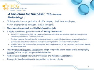 A Structure for Success:                            TCGs Unique
     Methodology…
•   Global professional organization of 100+ people, 12 full time employees,
    65+ in extensive field network. Virtual company.
•   Client-centric approach and highly interactive style
•   A highly specialized global network of “Dialog Consultants”
     –   Since TCG’s formation in 1982, the concept of a virtual subcontracted technical organization to provide
         consulting services was a founding principal.
     –   The best expertise for each specific customer problem in a cost-effective manner on a worldwide basis
     –   Experienced consultants with many years of industrial proactive and real-world “know how”
     –   Provides one of the strongest field intelligence technology networks of any consultancy, continually feeding
         HQ with information
•   Providing Global Support, Flexibility to adapt to specific client needs while being highly
    Focused on the project scope and deliverables
•   Numerous collaborations with Universities and National Laboratories
•   Strong client collaborations to innovation centers as clients


                                                                                                                 3
 