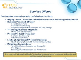 Services Offered
Our Consultancy routinely provides the following to its clients:
      Helping Clients Understand the Market Drivers and Technology Developments
      Business Planning & Strategy
           5 year Strategic Plans
           Competitor Benchmarking
           Geographical Specific Market Analysis and Entry Strategy
      Technology/Business Integration
           Market Entry & Benchmarking
      Process/Product Development
           Economic Benchmarking
           IP Portfolio Evaluations
      Leading Edge Catalyst/Process Knowledge
           Identify Emerging Technical & Commercial Opportunities
      Mergers and Acquisitions
           Target Identification, Evaluation and Strategic Fit
           Due Diligence
          – Technology Divestiture Analysis and Path Forward

     Our core work is typically a blend of technology impact, process economics, and market and
                                      business strategic analyses.
                                                                                                  4
 