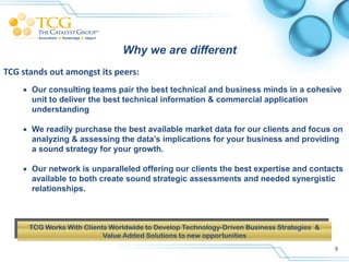 Why we are different
TCG stands out amongst its peers:
     Our consulting teams pair the best technical and business minds in a cohesive
      unit to deliver the best technical information & commercial application
      understanding

     We readily purchase the best available market data for our clients and focus on
      analyzing & assessing the data’s implications for your business and providing
      a sound strategy for your growth.

     Our network is unparalleled offering our clients the best expertise and contacts
      available to both create sound strategic assessments and needed synergistic
      relationships.



      TCG Works With Clients Worldwide to Develop Technology-Driven Business Strategies &
                           Value Added Solutions to new opportunities
                                                                                            8
 