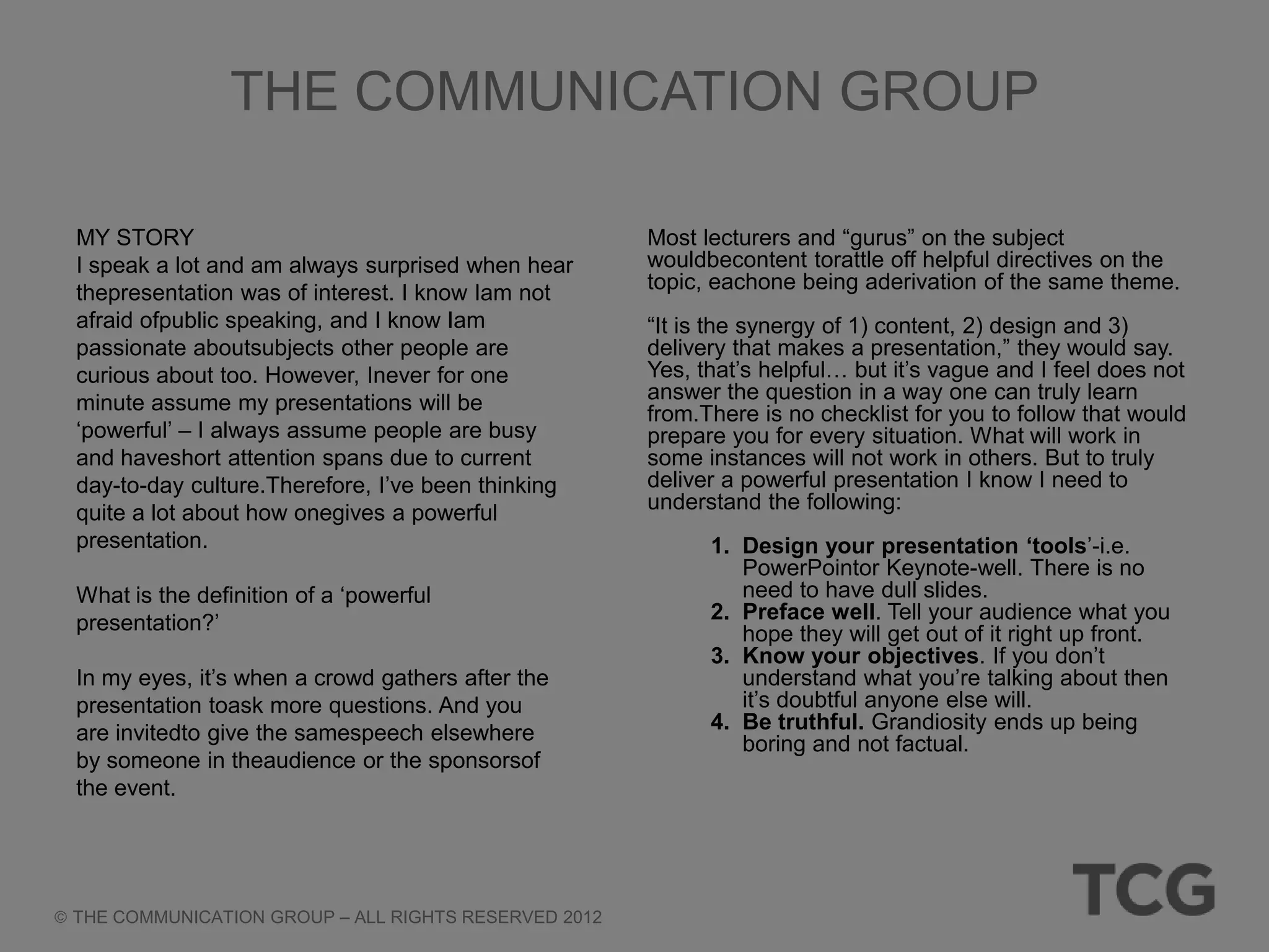 THE COMMUNICATION GROUP

MY STORY                                             Most lecturers and ―gurus‖ on the subject
I speak a lot and am always surprised when hear      wouldbecontent torattle off helpful directives on the
thepresentation was of interest. I know Iam not      topic, eachone being aderivation of the same theme.
afraid ofpublic speaking, and I know Iam             ―It is the synergy of 1) content, 2) design and 3)
passionate aboutsubjects other people are            delivery that makes a presentation,‖ they would say.
curious about too. However, Inever for one           Yes, that‘s helpful… but it‘s vague and I feel does not
minute assume my presentations will be               answer the question in a way one can truly learn
                                                     from.There is no checklist for you to follow that would
‗powerful‘ – I always assume people are busy         prepare you for every situation. What will work in
and haveshort attention spans due to current         some instances will not work in others. But to truly
day-to-day culture.Therefore, I‘ve been thinking     deliver a powerful presentation I know I need to
quite a lot about how onegives a powerful            understand the following:
presentation.                                              1. Design your presentation ‘tools‘-i.e.
                                                              PowerPointor Keynote-well. There is no
What is the definition of a ‗powerful                         need to have dull slides.
presentation?‘                                             2. Preface well. Tell your audience what you
                                                              hope they will get out of it right up front.
                                                           3. Know your objectives. If you don‘t
In my eyes, it‘s when a crowd gathers after the               understand what you‘re talking about then
presentation toask more questions. And you                    it‘s doubtful anyone else will.
are invitedto give the samespeech elsewhere                4. Be truthful. Grandiosity ends up being
                                                              boring and not factual.
by someone in theaudience or the sponsorsof
the event.




THE COMMUNICATION GROUP – ALL RIGHTS RESERVED 2012
 