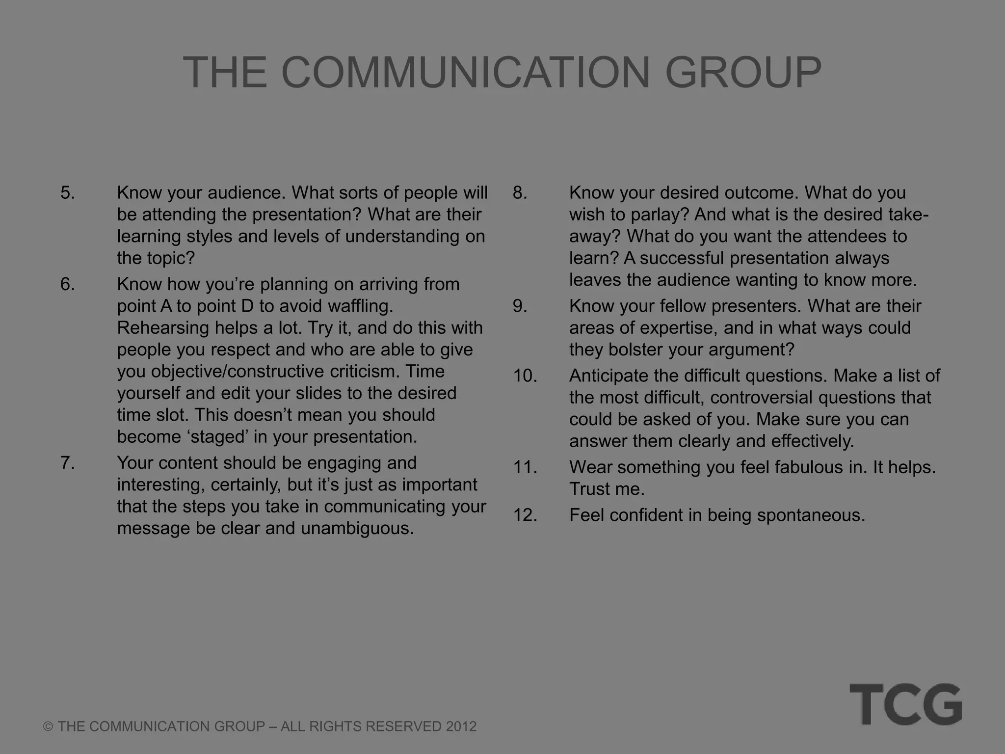 THE COMMUNICATION GROUP

5.     Know your audience. What sorts of people will        8.    Know your desired outcome. What do you
       be attending the presentation? What are their              wish to parlay? And what is the desired take-
       learning styles and levels of understanding on             away? What do you want the attendees to
       the topic?                                                 learn? A successful presentation always
6.     Know how you‘re planning on arriving from                  leaves the audience wanting to know more.
       point A to point D to avoid waffling.                9.    Know your fellow presenters. What are their
       Rehearsing helps a lot. Try it, and do this with           areas of expertise, and in what ways could
       people you respect and who are able to give                they bolster your argument?
       you objective/constructive criticism. Time           10.   Anticipate the difficult questions. Make a list of
       yourself and edit your slides to the desired               the most difficult, controversial questions that
       time slot. This doesn‘t mean you should                    could be asked of you. Make sure you can
       become ‗staged‘ in your presentation.                      answer them clearly and effectively.
7.     Your content should be engaging and                  11.   Wear something you feel fabulous in. It helps.
       interesting, certainly, but it‘s just as important         Trust me.
       that the steps you take in communicating your        12.   Feel confident in being spontaneous.
       message be clear and unambiguous.




THE COMMUNICATION GROUP – ALL RIGHTS RESERVED 2012
 