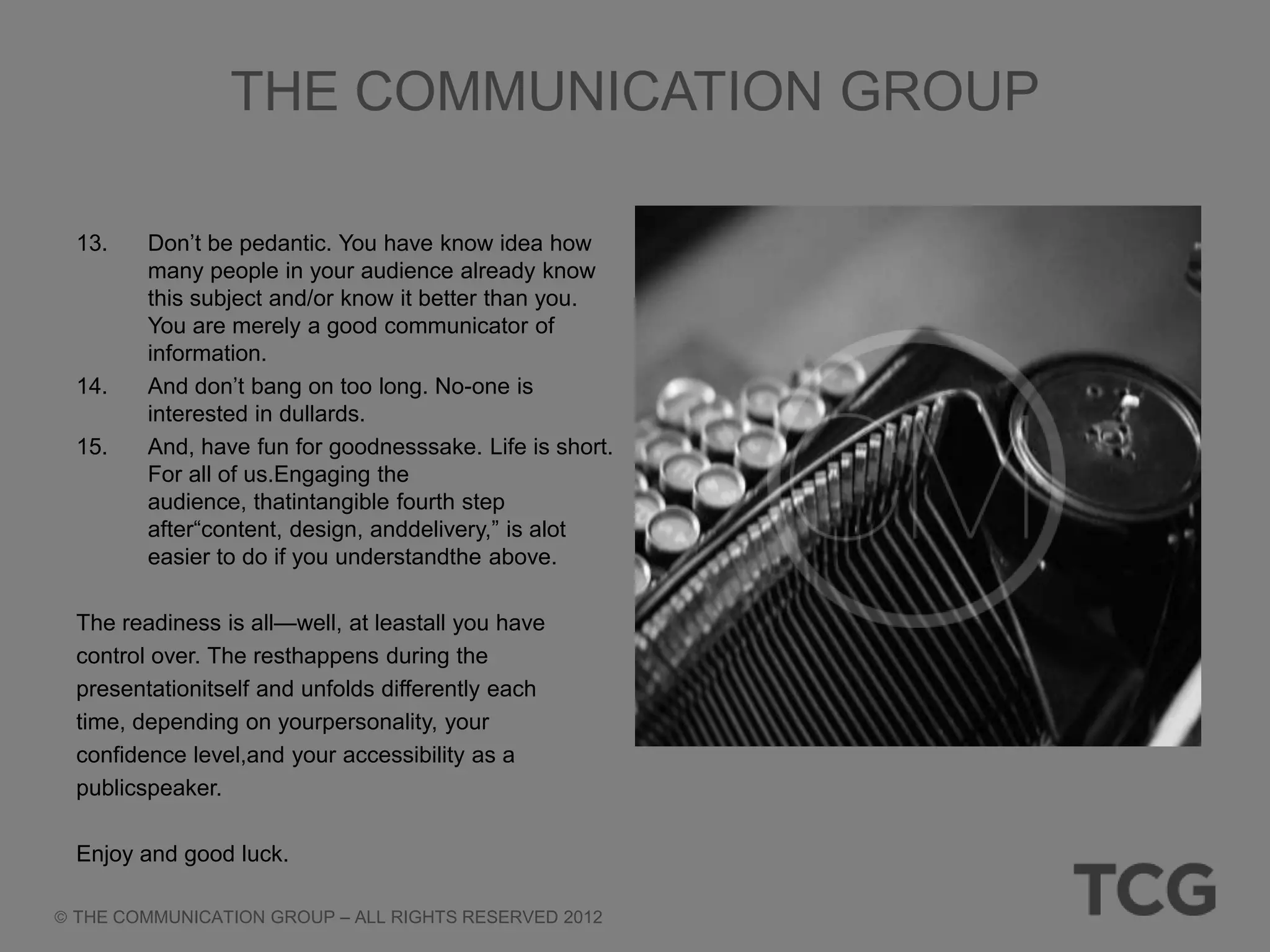 THE COMMUNICATION GROUP

13.    Don‘t be pedantic. You have know idea how
       many people in your audience already know
       this subject and/or know it better than you.
       You are merely a good communicator of
       information.
14.    And don‘t bang on too long. No-one is
       interested in dullards.
15.    And, have fun for goodnesssake. Life is short.
       For all of us.Engaging the
       audience, thatintangible fourth step
       after―content, design, anddelivery,‖ is alot
       easier to do if you understandthe above.

The readiness is all—well, at leastall you have
control over. The resthappens during the
presentationitself and unfolds differently each
time, depending on yourpersonality, your
confidence level,and your accessibility as a
publicspeaker.

Enjoy and good luck.

THE COMMUNICATION GROUP – ALL RIGHTS RESERVED 2012
 