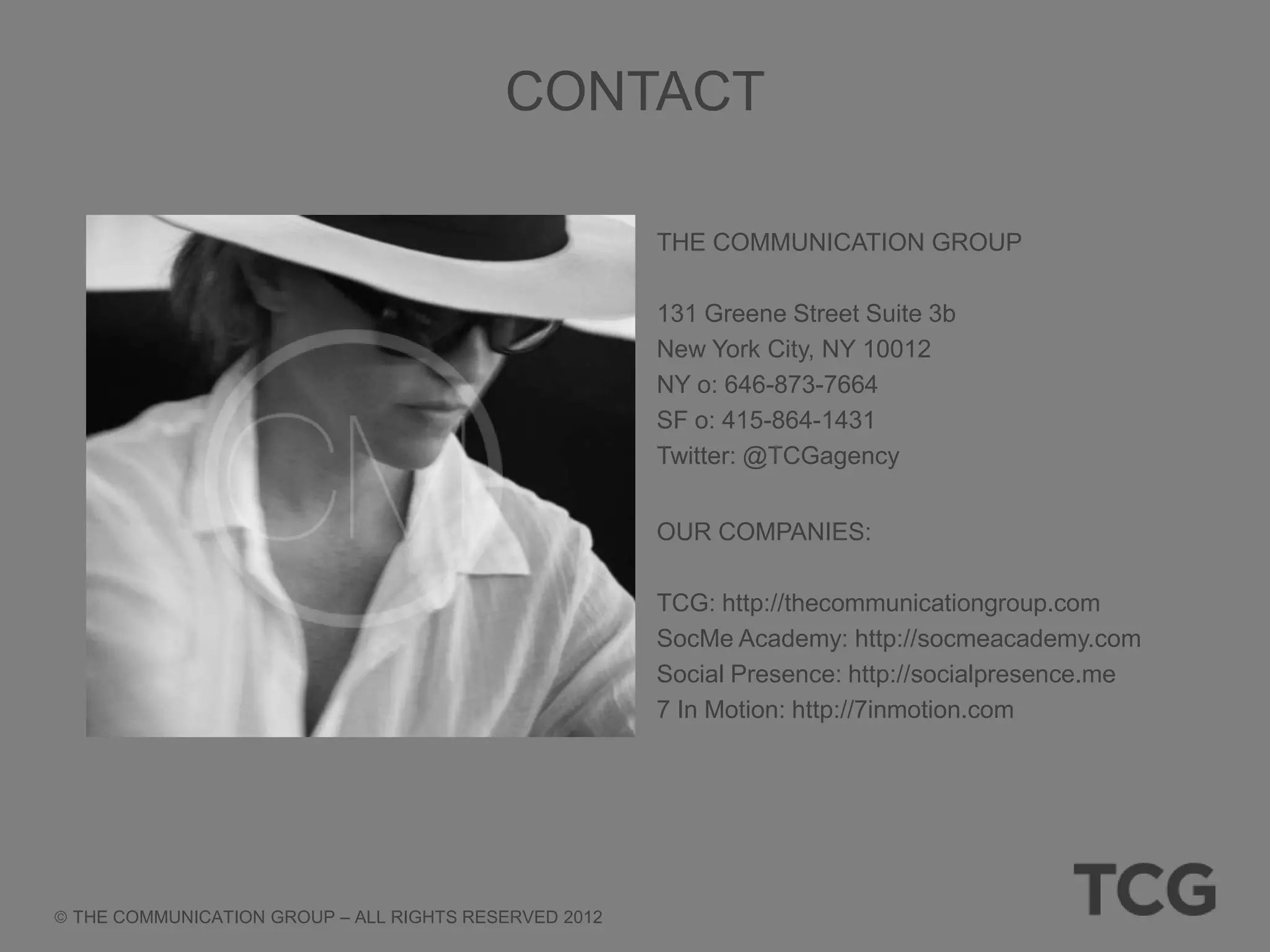 CONTACT

                                                     THE COMMUNICATION GROUP

                                                     131 Greene Street Suite 3b
                                                     New York City, NY 10012
                                                     NY o: 646-873-7664
                                                     SF o: 415-864-1431
                                                     Twitter: @TCGagency


                                                     OUR COMPANIES:

                                                     TCG: http://thecommunicationgroup.com
                                                     SocMe Academy: http://socmeacademy.com
                                                     Social Presence: http://socialpresence.me
                                                     7 In Motion: http://7inmotion.com




THE COMMUNICATION GROUP – ALL RIGHTS RESERVED 2012
 
