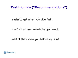 Testimonials (“Recommendations”) easier to get when you give first ask for the recommendation you want wait till they know you before you ask! 