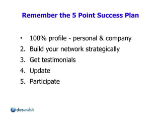 Remember the 5 Point Success Plan 100% profile - personal & company 2.  Build your network strategically 3.  Get testimonials  4.  Update 5.  Participate 