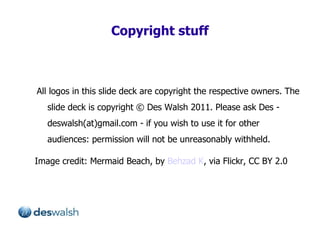 Copyright stuff All logos in this slide deck are copyright the respective owners. The slide deck is copyright  ©  Des Walsh 2011. Please ask Des - deswalsh(at)gmail.com - if you wish to use it for other audiences: permission will not be unreasonably withheld.  Image credit: Mermaid Beach, by  Behzad K , via Flickr, CC BY 2.0 