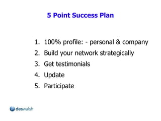 1.  100% profile: - personal & company 2.  Build your network strategically 3.  Get testimonials  4.  Update 5.  Participate 5 Point Success Plan 