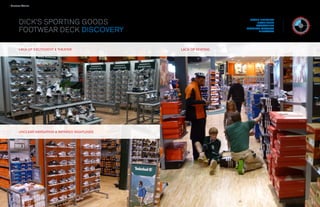 › Success Stories

  WHAT WE LEARNED                                                                                      / CONSUMER OBSERVATION & INTERCEPTS

    DICK’S SPORTING GOODS                                                                                             BRAND INTERVIEW
                                                                                                                          RETAIL AUDIT
                                                                                                                         ASSESSMENT

    FOOTWEAR DECK DISCOVERY
FINDING THEIR STYLE AND SIZE                                                                                        PROGRAM STRATEGY
                                                                                                                           DIRECTIVES


When they browse the open sell area, they think it’s easy to find the right shoes.

When they’re looking at wall & THEATER they need more help.
       LACK OF EXCITEMENT displays,                                                  LACK OF SEATING


What they say (they didn’t have trouble) and what they do (zigzag back and
forth) differ.




           UNCLEAR NAVIGATION & IMPAIRED SIGHTLINES




                                           34                                                                  35
 