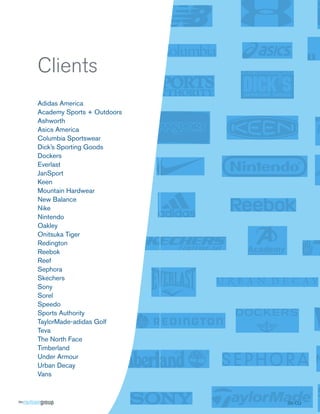 Clients
Adidas America
Academy Sports + Outdoors
Ashworth
Asics America
Columbia Sportswear
Dick’s Sporting Goods
Dockers
Everlast
JanSport
Keen
Mountain Hardwear
New Balance
Nike
Nintendo
Oakley
Onitsuka Tiger
Redington
Reebok
Reef
Sephora
Skechers
Sony
Sorel
Speedo
Sports Authority
TaylorMade-adidas Golf
Teva
The North Face
Timberland
Under Armour
Urban Decay
Vans



                            SS-CLI
 