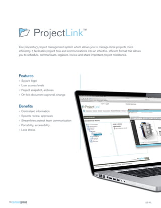 Our proprietary project management system which allows you to manage more projects more
efficiently. It facilitates project flow and communications into an effective, efficient format that allows
you to schedule, communicate, organize, review and share important project milestones.




Features
›› Secure login
›› User access levels
›› Project snapshot, archives
›› On-line document approval, change



Benefits
›› Centralized information
›› Speeds review, approvals
›› Streamlines project team communication
›› Portability, accessibility
›› Less stress




                                                                                                              SS-PL
 