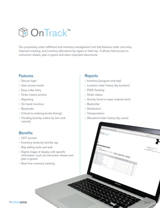 Our proprietary order fulfillment and inventory management tool that features order cart entry,
shipment tracking, and inventory allocations by region or field rep. It allows field access to
instruction sheets, plan-o-grams and other important documents.




Features                                               Reports
›› Secure login                                        ›› Inventory (program and rep)
›› User access levels                                  ›› Location order history (by location)
›› Easy order entry                                    ›› POD Tracking
›› Order history archive                               ›› Order status
›› Reporting                                           ›› Activity (most or least ordered item)
›› On-hand inventory                                   ›› Backorder
›› Backorder                                           ›› Distribution
›› Critical re-ordering levels (timing)                ›› Transportation
›› Trending (activity orders by item and               ›› Allocation/order history (by users)
   volume)



Benefits
›› 24/7 access
›› Inventory levels by item/by rep
›› Rep selling tools and aids
›› Digital image of display with specific
   information, such as instruction sheets and
   plan-o-grams
›› Real time inventory tracking




                                                                                                  SS-OT
 