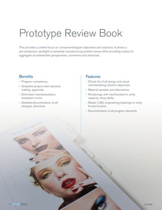 Prototype Review Book
This provides a unified focus on consumer/shopper objectives and solutions. It shines a
pre-production spotlight on potential manufacturing problem areas while providing a place to
aggregate all stakeholder perspectives, comments and directives.




Benefits                                             Features
›› Program consistency                               ›› Check list of all design and visual
›› Simplifies project team decision                     merchandising solution objectives
   making, approvals                                 ›› Material samples and alternatives
›› Eliminates misinterpretation,                     ›› Renderings with merchandise to verify
   translation errors                                   capacity, shop-ability
›› Detailed documentation of all                     ›› Master CAD, engineering drawings to verify
   changes, directives                                  fit and function
                                                     ›› Documentation of all program elements




                                                                                                     SS-PRB
 