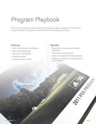 Program Playbook
This unifies consistency across formats and channels by providing a single source to reference
program drawings, shop layouts, assembly instructions and shipping information.




Features                                             Benefits
›› Color renderings with merchandise                 ›› Saves time and money by eliminating
›› Main assembly drawings                               guesswork

›› Floor plans, shop layouts                         ›› Streamlines communications

›› Instruction sheets                                ›› Reduces managerial oversight, workload

›› Customer service contact                          ›› Program training tool for on-boarding new
                                                        team members




                                                                                                    SS-PP
 