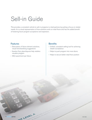 Sell-in Guide
This provides a consistent vehicle to sell-in programs to retail partners by putting a focus on retailer
needs. It is a visual representation of how solutions work on retail floors and has the added benefit
of fostering future program acceptance and expansion.




Features                                                Benefits
›› Description of fixture element solutions,            ›› Unified, consistent selling tool for achieving
   visual merchandising suggestions                        retailer acceptance
›› Iterative floor plans/layouts help retailers         ›› Helps to push program into more doors
   visualize program
                                                        ›› Helps to secure better retail floor position
›› SKU assortment per fixture




                                                                                                            SS-SIG
 