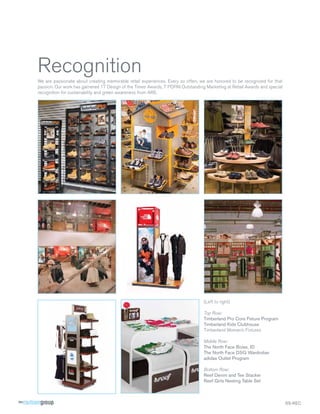 Recognition
We are passionate about creating memorable retail experiences. Every so often, we are honored to be recognized for that
passion. Our work has garnered 17 Design of the Times Awards, 7 POPAI Outstanding Marketing at Retail Awards and special
recognition for sustainability and green awareness from ARE.




                                                                                 (Left to right)

                                                                                 Top Row:
                                                                                 Timberland Pro Core Fixture Program
                                                                                 Timberland Kids Clubhouse
                                                                                 Timberland Women’s Fixtures

                                                                                 Middle Row:
                                                                                 The North Face Boise, ID
                                                                                 The North Face DSG Wardrober
                                                                                 adidas Outlet Program

                                                                                 Bottom Row:
                                                                                 Reef Denim and Tee Stacker
                                                                                 Reef Girls Nesting Table Set



                                                                                                                           SS-REC
 