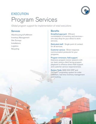 EXECUTION

Program Services
Global program support for implementation of retail executions

Services                                Beneﬁts
Warehousing & Fulﬁllment                Simpliﬁed approach: Efﬁcient
                                        consolidation of inventory and services—
Inventory Management
                                        one stop shop for your direct to store
Site Surveys                            services.
Installations
                                        Dedicated staff: Single point of contact
Logistics                               for all services.
Recycling
                                        Customer service: Direct response
                                        communication protocols for your
                                        programs.
                                        Program immersion, ﬁeld support:
                                        Extensive program review sessions with
                                        our team using a client facing program
                                        playbook to enhance direct ﬁeld support
                                        and customer service responsiveness.
                                        System Tools: MAS 500 ERP and
                                        OnTrack™ proprietary system for order
                                        fulﬁllment, real time inventory management
                                        and tracking.




                                                                                   SS-EXE-PS1
 