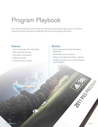 Program Playbook
This uniﬁes consistency across formats and channels by providing a single source to reference
program drawings, shop layouts, assembly instructions and shipping information.




Features                                             Beneﬁts
› Color renderings with merchandise                  › Saves time and money by eliminating
› Main assembly drawings                               guesswork

› Floor plans, shop layouts                          › Streamlines communications

› Instruction sheets                                 › Reduces managerial oversight, workload

› Customer service contact                           › Program training tool for on-boarding new
                                                       team members




                                                                                                   SS-PP
 