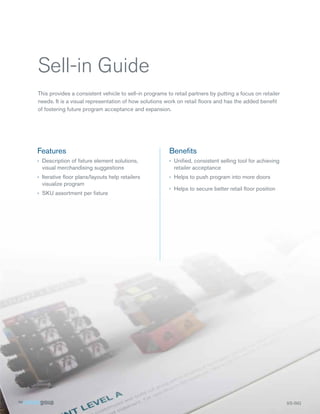 Sell-in Guide
This provides a consistent vehicle to sell-in programs to retail partners by putting a focus on retailer
needs. It is a visual representation of how solutions work on retail ﬂoors and has the added beneﬁt
of fostering future program acceptance and expansion.




Features                                                Beneﬁts
› Description of ﬁxture element solutions,              › Uniﬁed, consistent selling tool for achieving
  visual merchandising suggestions                        retailer acceptance
› Iterative ﬂoor plans/layouts help retailers           › Helps to push program into more doors
  visualize program
                                                        › Helps to secure better retail ﬂoor position
› SKU assortment per ﬁxture




                                                                                                           SS-SIG
 