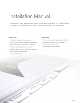 Installation Manual
This establishes global guidelines for achieving consistency in presentation. This manual provides
the framework for installtions to run on-time, on-budget and meet all of your expectations.




Features                                              Beneﬁts
› Installation steps and procedures                   › Cost efﬁciencies through standardization
› Item key and coded packaging descriptions           › Minimizes surprises by addressing all
› Distribution and location plan summaries              potential issues upfront

› Elevations, ﬂoor plans, shop layouts                › Streamlines communication

› Merchandising and set-up details, call outs
› Main assembly engineering
› Instruction sheets
 