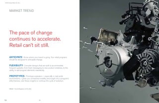 › It All Comes Down To You...




        MARKET TREND




        The pace of change
        continues to accelerate.
        Retail can’t sit still.

        ANTICIPATE › Know where your brand is going. Your retail programs
        should be designed to anticipate change.


        FLEXIBILITY › Consider designs that are built to accommodate
        frequent updates, from fresh messaging to new product initiatives, to the
        ability to add program elements seamlessly.


        PROTOTYPES › Prototype evaluation – especially in real world
        environments – gives you unmatched visibility and insight into a program’s
        effectiveness. Use those insights to continue the cycle of evolution.



        IMAGE : Ducati Singapore via Pro-Italia




                                                  24                                 25
 
